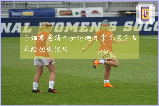 小组赛竞猜中如何避开常见误区与风险控制技巧